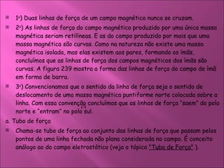 1 a ) Duas linhas de força de um campo magnético nunca se cruzam.  2 a ) As linhas de força do campo magnético produzido por uma única massa magnética seriam retilíneas. E as do campo produzido por mais que uma massa magnética são curvas. Como na natureza não existe uma massa magnética isolada, mas elas existem aos pares, formando os ímãs, concluímos que as linhas de força dos campos magnéticos dos ímãs são curvas. A figura 239 mostra a forma das linhas de força do campo de ímã em forma de barra.  3 a ) Convencionamos que o sentido da linha de força seja o sentido de deslocamento de uma massa magnética puntiforme norte colocada sobre a linha. Com essa convenção concluímos que as linhas de força “saem” do polo norte e “entram” no polo sul. a. Tubo de força  Chama-se tubo de força ao conjunto das linhas de força que passam pelos pontos de uma linha fechada não plana considerada no campo. É conceito análogo ao do campo eletrostático (veja o tópico  "Tubo de Força"  ).  