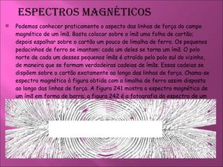 Podemos conhecer praticamente o aspecto das linhas de força do campo magnético de um ímã. Basta colocar sobre o ímã uma folha de cartão; depois espalhar sobre o cartão um pouco de limalha de ferro. Os pequenos pedacinhos de ferro se imantam: cada um deles se torna um ímã. O polo norte de cada um desses pequenos ímãs é atraído pelo polo sul do vizinho, de maneira que se formam verdadeiras cadeias de ímãs. Essas cadeias se dispõem sobre o cartão exatamente ao longo das linhas de força. Chama-se espectro magnético à figura obtida com a limalha de ferro assim disposta ao longo das linhas de força. A figura 241 mostra o espectro magnético de um ímã em forma de barra; a figura 242 é a fotografia do espectro de um ímã em forma de ferradura.  
