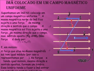Suponhamos um ímã NS colocado em um campo magnético uniforme  . A massa magnética norte do ímã fica sujeita a uma força  de mesma direção e sentido que o campo  . A massa magnética sul fica sujeita a uma  força , de mesma direção que o campo, mas, sentido oposto (fig. 243). Essa força  é dada por:  E, em módulo:  A força que atua na massa magnética sul tem igual módulo (por isso a representamos por  ). As forças  e  tendo igual módulo, mesma direção e sentido opostos, formam um binário. Esse binário tende a fazer o ímã entrar em rotação no sentido indicado na figura acima.  