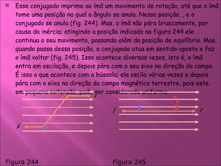Esse conjugado imprime ao ímã um movimento de rotação, até que o ímã tome uma posição na qual o ângulo se anula. Nessa posição, , e o conjugado se anula (fig. 244). Mas, o ímã não pára bruscamente, por causa da inércia; atingindo a posição indicada na figura 244 ele continua o seu movimento, passando além da posição de equilíbrio. Mas, quando passa dessa posição, o conjugado atua em sentido oposto e faz o ímã voltar (fig. 245). Isso acontece diversas vezes, isto é, o ímã entra em oscilação, e depois pára com o seu eixo na direção do campo. É isso o que acontece com a bússola; ela oscila várias vezes e depois pára com o eixo na direção do campo magnético terrestre, pois este, em pequena extensão, pode ser considerado uniforme.  Figura 244 Figura 245  