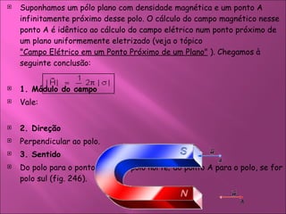 Suponhamos um pólo plano com densidade magnética e um ponto A infinitamente próximo desse polo. O cálculo do campo magnético nesse ponto A é idêntico ao cálculo do campo elétrico num ponto próximo de um plano uniformemente eletrizado (veja o tópico  "Campo Elétrico em um Ponto Próximo de um Plano"  ). Chegamos à seguinte conclusão:  1. Módulo do campo  Vale:  2. Direção  Perpendicular ao polo.  3. Sentido  Do polo para o ponto A se for polo norte; do ponto A para o polo, se for polo sul (fig. 246).  