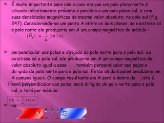 É muito importante para nós o caso em que um polo plano norte é situado infinitamente próximo e paralelo a um polo plano sul, e com suas densidades magnéticas de mesmo valor absoluto: no polo sul (fig. 247). Considerando-se um ponto A entre os dois planos, se existisse só o polo norte ele produziria em A um campo magnético de módulo : perpendicular aos polos e dirigido do polo norte para o polo sul. Se existisse só o polo sul, ele produziria em A um campo magnético de valor absoluto igual a esse  , também perpendicular aos polos e dirigido do polo norte para o polo sul. Então os dois polos produzem em A campos iguais. O campo resultante em A será o dobro de  , isto é, será perpendicular aos polos, será dirigido do polo norte para o polo sul, e terá por módulo:  ou  