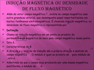 Além do vetor campo magnético  , existe no campo magnético uma outra grandeza vetorial, que desempenha papel importantíssimo em muitos fenômenos eletromagnéticos. É chamada indução magnética, ou densidade de fluxo magnético e representada por  .  Definição   Chama-se indução magnética em um ponto ao produto da permeabilidade magnética do meio pelo campo magnético nesse ponto.  Isto é,  Características de B  A direção e o sentido da indução são a própria direção e sentido do campo magnético  . O módulo é igual ao produto de  pelo módulo de  , isto é,  Admitindo-se que o campo seja produzido por uma massa magnética puntiforme, o módulo de  é:  