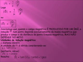 Logo  ou  Concluímos que, quando o campo magnético É PRODUZIDO POR UM ÍMÃ, a indução  num ponto depende exclusivamente da massa magnética que produz o campo e da distância do ponto à massa magnética, MAS NÃO DEPENDE DO MEIO.  Unidades de indução magnética  Sistema CGSES  A unidade de    é obtida considerando-se:  (portanto, vácuo)  Resulta:  