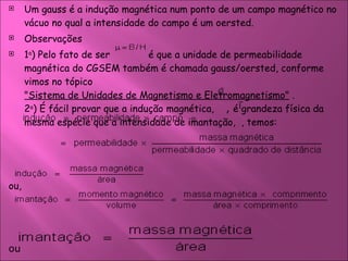 Um gauss é a indução magnética num ponto de um campo magnético no vácuo no qual a intensidade do campo é um oersted.  Observações  1 a ) Pelo fato de ser    é que a unidade de permeabilidade magnética do CGSEM também é chamada gauss/oersted, conforme vimos no tópico  "Sistema de Unidades de Magnetismo e Eletromagnetismo"  . 2 a ) É fácil provar que a indução magnética,  ,  é grandeza física da mesma espécie que a intensidade de imantação,  , temos:  ou,  ou  