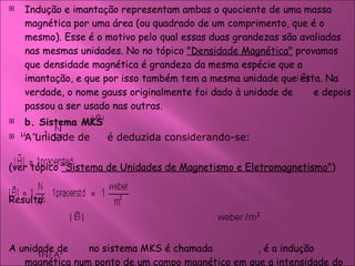 Indução e imantação representam ambas o quociente de uma massa magnética por uma área (ou quadrado de um comprimento, que é o mesmo). Esse é o motivo pelo qual essas duas grandezas são avaliadas nas mesmas unidades. No no tópico  "Densidade Magnética"  provamos que densidade magnética é grandeza da mesma espécie que a imantação, e que por isso também tem a mesma unidade que esta. Na verdade, o nome gauss originalmente foi dado à unidade de  e depois passou a ser usado nas outras.  b. Sistema MKS  A unidade de  é deduzida considerando-se:  (ver tópico  "Sistema de Unidades de Magnetismo e Eletromagnetismo" ) Resulta:  A unidade de  no sistema MKS é chamada    , é a indução magnética num ponto de um campo magnético em que a intensidade do campo é um praoersted, num meio em que a permeabilidade magnética é    . 