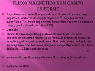 Suponhamos uma superfície plana de área S colocada em um campo magnético  uniforme de indução magnética  . Seja n a normal à superfície e  o ângulo que a normal à superfície faz com a direção do campo, que é a direção de  (fig. 249).  Definção  Chama-se fluxo magnético que atravessa uma superfície plana, colocada em um campo magnético uniforme, ao produto do módulo de indução magnética, pela área da superfície, pelo coseno do ângulo que a normal à superfície faz com a direção do campo. Representa-se o fluxo pela letra  . Então, por definição,  Vemos então que fluxo magnético é o fluxo da indução magnética  .  Variação do fluxo  