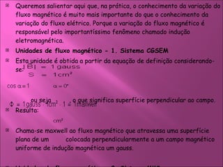 Queremos salientar aqui que, na prática, o conhecimento da variação do fluxo magnético é muito mais importante do que o conhecimento da variação do fluxo elétrico. Porque a variação do fluxo magnético é responsável pelo importantíssimo fenômeno chamado indução eletromagnética. Unidades de fluxo magnético - 1. Sistema CGSEM  Esta unidade é obtida a partir da equação de definição considerando-se:  ou seja  , o que significa superfície perpendicular ao campo.  Resulta:  Chama-se maxwell ao fluxo magnético que atravessa uma superfície plana de um  colocada perpendicularmente a um campo magnético uniforme de indução magnética um gauss.  Unidades de fluxo magnético - 2. Sistema MKS  