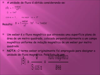 A unidade de fluxo é obtida considerando-se:  Resulta:  Um weber é o fluxo magnético que atravessa uma superfície plana de área de um metro quadrado, colocada perpendicularmente a um campo magnético uniforme de indução magnética de um weber por metro quadrado  NOTA:  O termo weber originalmente foi empregado para designar a unidade de fluxo magnético. Pelo fato de ser  