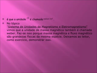 é que a unidade  é chamada    . No tópico  "Sistema de Unidades de Magnetismo e Eletromagnetismo"  vimos que a unidade de massa magnética também é chamada weber. Faz-se isso porque massa magnética e fluxo magnético são grandezas físicas da mesma espécie. Deixamos ao leitor, como exercício, demonstrar isso.  