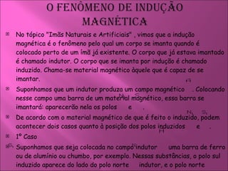 No tópico  "Imãs Naturais e Artificiais"  , vimos que a indução magnética é o fenômeno pelo qual um corpo se imanta quando é colocado perto de um ímã já existente. O corpo que já estava imantado é chamado indutor. O corpo que se imanta por indução é chamado induzido. Chama-se material magnético àquele que é capaz de se imantar.  Suponhamos que um indutor produza um campo magnético  . Colocando nesse campo uma barra de um material magnético, essa barra se imantará: aparecerão nela os polos  e   . De acordo com o material magnético de que é feito o induzido, podem acontecer dois casos quanto à posição dos polos induzidos  e  .  1º Caso  Suponhamos que seja colocada no campo indutor  uma barra de ferro ou de alumínio ou chumbo, por exemplo. Nessas substâncias, o polo sul induzido aparece do lado do polo norte  indutor, e o polo norte induzido aparece do lado do polo sul indutor, como indica a figura 251.  