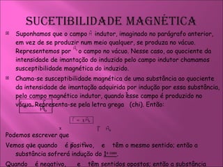 Suponhamos que o campo  indutor, imaginado no parágrafo anterior, em vez de se produzir num meio qualquer, se produza no vácuo. Representemos por  o campo no vácuo. Nesse caso, ao quociente da intensidade de imantação do induzido pelo campo indutor chamamos susceptibilidade magnética do induzido.  Chama-se susceptibilidade magnética de uma substância ao quociente da intensidade de imantação adquirida por indução por essa substância, pelo campo magnético indutor, quando esse campo é produzido no vácuo. Representa-se pela letra grega  (chi). Então: Podemos escrever que  Vemos que quando  é positivo,  e  têm o mesmo sentido; então a substância sofrerá indução do  1 o  caso .  Quando  é negativo,  e  têm sentidos opostos; então a substância sofrerá indução do  2 o  caso . 