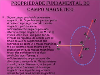 Seja o campo produzido pela massa magnética M. Suponhamos que num ponto A desse campo seja colocada a massa magnética puntiforme m, suficientemente pequena para não alterar o campo magnético de M. Em  m  atuará uma força , que pode ser de atração ou repulsão, de acordo com os sinais de M e m. Suponhamos que retiremos do ponto A a massa magnética m e coloquemos nesse mesmo ponto, sucessivamente, as massas magnéticas , todas elas satisfazendo as duas condições: puntiformes, e suficientemente pequenas para não alterarem o campo de M. Nessas massas atuarão, respectivamente, as forças . A propriedade fundamental do campo magnético é a seguinte: o quociente dessas forças pelas massas magnéticas correspondentes colocadas em A é uma grandeza vetorial constante em módulo, direção e sentido, para o mesmo ponto A. 