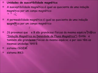 Unidades de suscetibilidade magnética  A susceptibilidade magnética é igual ao quociente de uma indução magnética por um campo magnético:  A permeabilidade magnética é igual ao quociente de uma indução magnética por um campo magnético:  Já provamos que  e B são grandezas físicas da mesma espécie (tópico  "Indução Magnética ou Densidade de Fluxo Magnético" ). Então  e  também são grandezas físicas da mesma espécie; e por isso têm as mesmas unidades, isto é:  sistema CGSEM:  sistema MKS:  