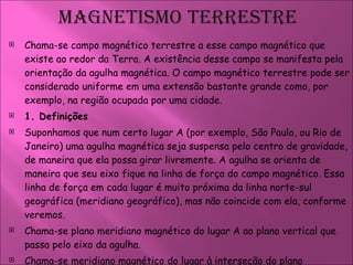 Chama-se campo magnético terrestre a esse campo magnético que existe ao redor da Terra. A existência desse campo se manifesta pela orientação da agulha magnética. O campo magnético terrestre pode ser considerado uniforme em uma extensão bastante grande como, por exemplo, na região ocupada por uma cidade.  1. Definições    Suponhamos que num certo lugar A (por exemplo, São Paulo, ou Rio de Janeiro) uma agulha magnética seja suspensa pelo centro de gravidade, de maneira que ela possa girar livremente. A agulha se orienta de maneira que seu eixo fique na linha de força do campo magnético. Essa linha de força em cada lugar é muito próxima da linha norte-sul geográfica (meridiano geográfico), mas não coincide com ela, conforme veremos.  Chama-se plano meridiano magnético do lugar A ao plano vertical que passa pelo eixo da agulha.  Chama-se meridiano magnético do lugar à interseção do plano meridiano magnético com o globo terrestre. 