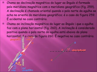 Chama-se declinação magnética do lugar ao ângulo d formado pelo meridiano magnético com o meridiano geográfico (fig. 259). A declinação é chamada oriental quando o polo norte da agulha se acha no oriente do meridiano geográfico; é o caso da figura 259. É ocidental no caso contrário.  Chama-se inclinação magnética do lugar ao ângulo i que a agulha faz com o plano horizontal (fig. 260). A inclinação é considerada positiva quando o polo norte da agulha está abaixo do plano horizontal; é o caso da figura 260. É negativa no caso contrário.  