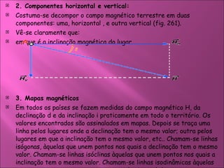 2. Componentes horizontal e vertical: Costuma-se decompor o campo magnético terrestre em duas componentes: uma, horizontal , e outra vertical (fig. 261).  Vê-se claramente que:  em que é a inclinação magnética do lugar.   3. Mapas magnéticos  Em todos os países se fazem medidas do campo magnético H, da declinação d e da inclinação i praticamente em todo o território. Os valores encontrados são assinalados em mapas. Depois se traça uma linha pelos lugares onde a declinação tem o mesmo valor; outra pelos lugares em que a inclinação tem o mesmo valor, etc.. Chamam-se linhas isógonas, àquelas que unem pontos nos quais a declinação tem o mesmo valor. Chamam-se linhas isóclinas àquelas que unem pontos nos quais a inclinação tem o mesmo valor. Chamam-se linhas isodinâmicas àquelas que unem pontos em que a componente horizontal do campo tem o mesmo valor.  