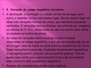 4. Variação do campo magnético terrestre  A declinação, a inclinação e o campo variam de um lugar para outro, e também variam num mesmo lugar. Em um mesmo lugar se observam variações diurnas do campo, que assinalam pequenas oscilações. E variações mais profundas, que alteram por completo os valores de H, d e i, observadas ao cabo de muitos anos; estas se chamam variações seculares.  Às vezes há variações muito bruscas e muito intensas observadas no campo magnético, e que são percebidas não em um único lugar, mas em todos os observatórios magnéticos da Terra. Essas variações bruscas são chamadas tempestades magnéticas. O seu aparecimento coincide com as auroras polares. Tem-se quase como certo que o aparecimento brusco de uma mancha solar acarreta uma tempestade magnética.  Resumo das unidades estudadas nesse capítulo  