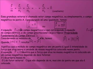 Essa grandeza vetorial é chamada vetor campo magnético, ou simplesmente, o campo magnético no ponto A. Considerando só uma igualdade, temos:  (constante)  ou Quando,  resulta  Significa que o módulo do campo magnético em um ponto é igual à intensidade da força que atua sobre a unidade de massa magnética colocada nesse ponto. A equação  mostra que a força que atua na massa magnética m colocada em um campo magnético depende de dois fatores:  1 o ) da própria massa m;    2 o ) do fator vetorial  , que não depende de m, mas sim do ponto em que ela é colocada.  