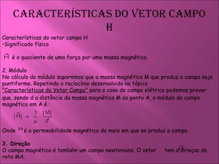 Características do vetor campo H Significado físico é o quociente de uma força por uma massa magnética. 2. Módulo  No cálculo do módulo suporemos que a massa magnética M que produz o campo seja puntiforme. Repetindo o raciocínio desenvolvido no tópico  "Características do Vetor Campo"  para o caso do campo elétrico podemos provar que, sendo d a distância da massa magnética M ao ponto A, o módulo do campo magnético em A é : Onde  é a permeabilidade magnética do meio em que se produz o campo.  3. Direção  O campo magnético é também um campo newtoniano. O vetor  tem a direçao da reta MA.  
