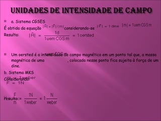 a. Sistema CGSES  É obtida da equação  considerando-se  Resulta:  Um oersted é a intensidade do campo magnético em um ponto tal que, a massa magnética de uma  , colocada nesse ponto fica sujeita à força de um dine.  b. Sistema MKS  Considerando:  resulta:  