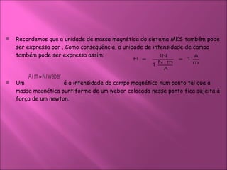Recordemos que a unidade de massa magnética do sistema MKS também pode ser expressa por . Como consequência, a unidade de intensidade de campo também pode ser expressa assim:  Um  é a intensidade do campo magnético num ponto tal que a massa magnética puntiforme de um weber colocada nesse ponto fica sujeita à força de um newton.  