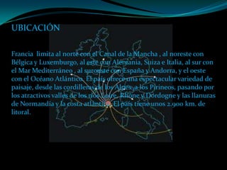 UBICACIÓN

Francia limita al norte con el Canal de la Mancha , al noreste con
Bélgica y Luxemburgo, al este con Alemania, Suiza e Italia, al sur con
el Mar Mediterráneo , al suroeste con España y Andorra, y el oeste
con el Océano Atlántico. El país ofrece una espectacular variedad de
paisaje, desde las cordilleras de los Alpes ,a los Pirineos, pasando por
los atractivos valles de los ríos Loire, Rhône y Dordogne y las llanuras
de Normandía y la costa atlántica. El país tiene unos 2.900 km. de
litoral.
 