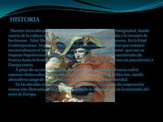 HISTORIA
 Nuestro recorrido por la historia de Francia comienza con la Antigüedad, dando
cuenta de la cultura de los galos, la conquista romana de la Galia y la invasión de
los francos. Edad Media, período fundacional de la nación francesa. En la Edad
Contemporánea Imperio de Napoleón 1, genio estadista y militar que restauró
territorialmente el Imperio que mil años antes Carlomagno formó- que con su
Imperio Napoleónico extendió progresivamente los dominios territoriales de
Francia hasta la frontera rusa, y que tuvo que enfrentar en guerras sin precedentes a
Europa entera.
     A pesar de su victoria final en las dos guerras mundiales, Francia sufrió
extensos daños sobre su imperio colonial, su economía y su población, viendo
afectado su rango de nación-estado dominante en la escena mundial.
     En las décadas recientes, Francia ha fortalecido la relación de cooperación
mutua con Alemania, lo que le ha garantizado la integración con la economía del
resto de Europa.
 