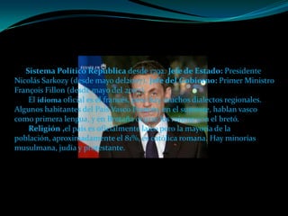 Sistema Político República desde 1792. Jefe de Estado: Presidente
Nicolás Sarkozy (desde mayo del2007). Jefe del Gobierno: Primer Ministro
François Fillon (desde mayo del 2007).
    El idioma oficial es el francés, pero hay muchos dialectos regionales.
Algunos habitantes del País Vasco Francés, en el suroeste, hablan vasco
como primera lengua, y en Bretaña ocurre los mismo con el bretó.
    Religión ,el país es oficialmente laico pero la mayoría de la
población, aproximadamente el 81%, es católica romana. Hay minorías
musulmana, judía y protestante.
 