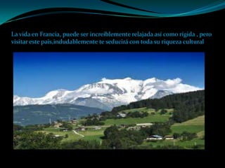 La vida en Francia, puede ser increíblemente relajada así como rígida , pero
visitar este pais,indudablemente te seducirá con toda su riqueza cultural
 