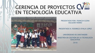 GERENCIA DE PROYECTOS
EN TECNOLOGÍA EDUCATIVA
PRESENTADO POR: FRANCIA ELENA
SALAZAR FIERRO
PRESENTADO A: RODRIGO OYALA LOPEZ
UNIVERSIDAD DE SANTANDER
MAESTRÍA EN GESTIÓN DE LA TECNOLOGÍA
EDUCATIVA
2018
 