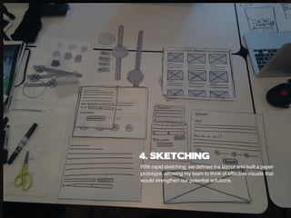 With rapid sketching, we defined the layout and built a paper
prototype, allowing my team to think of effective visuals that
would strengthen our potential solutions.
4. SKETCHING
 