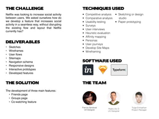 THE CHALLENGE
Netflix was looking to increase social activity
between users. We asked ourselves how do
we develop a feature that increases social
activity in a seamless way, without disrupting
the existing flow and layout that Netflix
currently has?
DELIVERABLES
THE SOLUTION THE TEAM
TECHNIQUES USED
•	 Competitive analysis
•	 Comparative analysis
•	 Usability testing
•	Surveys
•	 User interviews
•	 Heuristic evaluation
•	 Affinity mapping
•	Personas
•	 User journeys
•	 Develop Site Maps
•	Wireframing
•	 Sketching or design 	
			studio
•	 Paper prototyping
SOFTWARE USED
• 	 Sketches
•	 Wireframes
•	 User flows
•	 Sitemaps
•	 Navigation schema
•	 Responsive designs
•	 Interactive prototypes
•	 Developed features
The development of three main features:
	 •	 Friends page
	 •	 Groups page
	 •	 Co-watching feature
Francia Sandoval
UX Designer
Pedro Do Ó
UX Designer
Tulga Enhsaihan
Project Manager
 