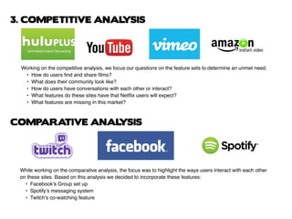 While working on the comparative analysis, the focus was to highlight the ways users interact with each other
on these sites. Based on this analysis we decided to incorporate these features:
	 •	 Facebook’s Group set up
	 •	 Spotify’s messaging system
	 •	 Twitch’s co-watching feature
Working on the competitive analysis, we focus our questions on the feature sets to determine an unmet need.
	 •	 How do users find and share films?
	 •	 What does their community look like?
	 •	 How do users have conversations with each other or interact?
	 •	 What features do these sites have that Netflix users will expect?
	 •	 What features are missing in this market?
3. COMPETITIVE ANALYSIS
COMPARATIVE ANALYSIS
 
