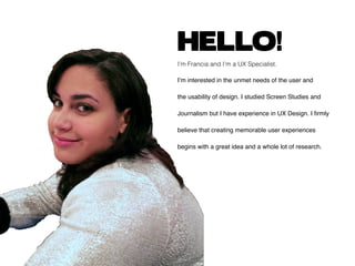 HELLO!
I’m Francia and I’m a UX Specialist.
I’m interested in the unmet needs of the user and
the usability of design. I studied Screen Studies and
Journalism but I have experience in UX Design. I firmly
believe that creating memorable user experiences
begins with a great idea and a whole lot of research.
 