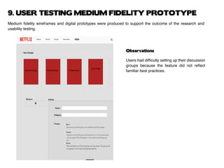 9. USER TESTING MEDIUM FIDELITY PROTOTYPE
Medium fidelity wireframes and digital prototypes were produced to support the outcome of the research and
usability testing.
Observations
Users had difficulty setting up their discussion
groups because the feature did not reflect
familiar best practices.
 