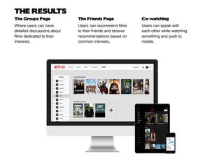 THE RESULTS
Where users can have
detailed discussions about
films dedicated to their
interests.
Users can recommend films
to their friends and receive
recommendations based on
common interests.
Users can speak with
each other while watching
something and push to
mobile.
The Groups Page The Friends Page Co-watching
 