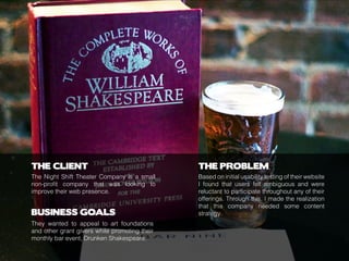 THE CLIENT
BUSINESS GOALS
THE PROBLEM
The Night Shift Theater Company is a small
non-profit company that was looking to
improve their web presence.
They wanted to appeal to art foundations
and other grant givers while promoting their
monthly bar event, Drunken Shakespeare.
Based on initial usability testing of their website
I found that users felt ambiguous and were
reluctant to participate throughout any of their
offerings. Through this, I made the realization
that this company needed some content
strategy.
 