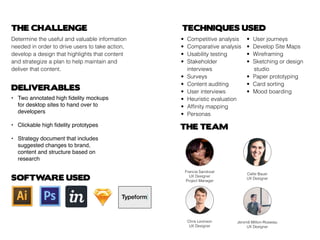 THE CHALLENGE
Determine the useful and valuable information
needed in order to drive users to take action,
develop a design that highlights that content
and strategize a plan to help maintain and
deliver that content.
DELIVERABLES
THE TEAM
TECHNIQUES USED
•	 Competitive analysis
•	 Comparative analysis
•	 Usability testing
•	 Stakeholder 			
	interviews
•	Surveys
•	 Content auditing
•	 User interviews
•	 Heuristic evaluation
•	 Affinity mapping
•	Personas
•	 User journeys
•	 Develop Site Maps
•	Wireframing
•	 Sketching or design 	
			studio
•	 Paper prototyping
•	 Card sorting
•	 Mood boarding
SOFTWARE USED
Callie Bauer
UX Designer
Chris Levinson
UX Designer
Jeromê Million-Rosseau
UX Designer
Francia Sandoval
UX Designer
Project Manager
• 	 Two annotated high fidelity mockups 		
	 for desktop sites to hand over to 			
	 developers
•	 Clickable high fidelity prototypes
•	 Strategy document that includes 			
	 suggested changes to brand,
	 content and structure based on 			
	 research
 