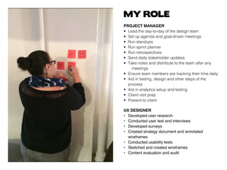 MY ROLE
PROJECT MANAGER
• 	Lead the day-to-day of the design team
• 	Set up agenda and goal-driven meetings
• 	Run standups
• 	Run sprint planner
• 	Run retrospectives
• 	Send daily stakeholder updates
• 	Take notes and distribute to the team after any 	
		meetings
• 	Ensure team members are tracking their time daily
• 	Aid in testing, design and other steps of the 		
	process
• 	Aid in analytics setup and testing
• 	Client visit prep
• 	Present to client
UX DESIGNER
• 	 Developed user research
• 	 Conducted user test and interviews
• 	 Developed surveys
• 	 Created strategy document and annotated 		
	 wireframes
• 	 Conducted usability tests
• 	 Sketched and created wireframes
• 	 Content evaluation and audit
 