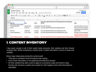 I was given access to all of their social media accounts, their website and their shared
company files. While conducting a content audit, I sorted information in terms of value and
usability.
1. CONTENT INVENTORY
Some major discoveries during this content audit:
•	 They lack a consistent voice throughout their writing.
• 	 A lot of their information is not organized and difficult to access.
• 	 On their website they allow users to apply to co-produce a play and submit a play 			
	 but they did not have a system put in place for what happens when that information is 		
	 submitted.
 
