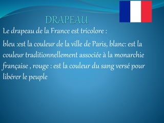 Le drapeau de la France est tricolore :
bleu :est la couleur de la ville de Paris, blanc: est la
couleur traditionnellement associée à la monarchie
française , rouge : est la couleur du sang versé pour
libérer le peuple
 