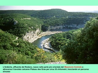 L'Ardèche, affluente del Rodano, nasce nella parte più orientale del Massiccio Centrale e
attraversa il tavolato calcareo Plateau des Gras per circa 35 chilometri, tracciando un percorso
sinuoso
 
