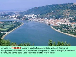 Un tratto del Rodano presso la località francese di Saint Vallier. Il Rodano è il
principale fiume della Francia sud orientale. Navigabile da Lione a Marsiglia, è connesso
al Reno, alla Senna e alla Loira attraverso una fitta rete di canali.
 