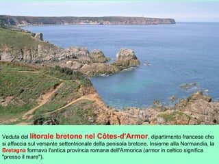 Veduta del litorale bretone nel Côtes-d'Armor, dipartimento francese che
si affaccia sul versante settentrionale della penisola bretone. Insieme alla Normandia, la
Bretagna formava l'antica provincia romana dell'Armorica (armor in celtico significa
"presso il mare").
 