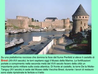 Su una piattaforma rocciosa che domina la foce del fiume Penfeld si eleva il castello di
Brest (XII-XVI secolo): le torri ospitano oggi il Museo della Marina. Le fortificazioni
portate a compimento nella seconda metà del XVII secolo fecero della città un
importante porto militare sulla costa atlantica. Di fronte al castello, la torre De la Motte-
Tanguy (XV secolo) è sede del Museo della Vecchia Brest; durante i lavori di restauro
sono state ripristinate le feritoie e il tetto
 