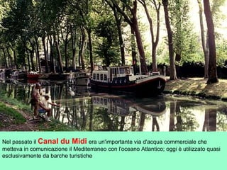 Nel passato il Canal du Midi era un'importante via d'acqua commerciale che
metteva in comunicazione il Mediterraneo con l'oceano Atlantico; oggi è utilizzato quasi
esclusivamente da barche turistiche
 