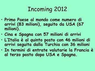 Incoming 2012
• Primo Paese al mondo come numero di
arrivi (83 milioni), seguito da USA (67
milioni).
• Cina e Spagna con 57 milioni di arrivi
• L’Italia è al quinto posto con 46 milioni di
arrivi seguita dalla Turchia con 36 milioni
• In termini di entrate valutarie la Francia è
al terzo posto dopo USA e Spagna.
 