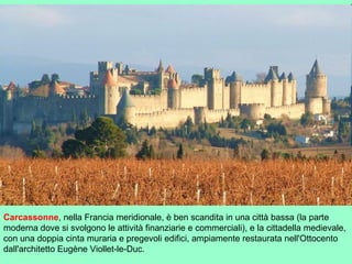 Carcassonne, nella Francia meridionale, è ben scandita in una città bassa (la parte
moderna dove si svolgono le attività finanziarie e commerciali), e la cittadella medievale,
con una doppia cinta muraria e pregevoli edifici, ampiamente restaurata nell'Ottocento
dall'architetto Eugène Viollet-le-Duc.
 