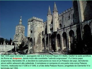 Nel 1309 papa Clemente V, appoggiato dal re di Francia Filippo IV il Bello, trasferì la sede pontificia
da Roma ad Avignone, dando inizio alla cosiddetta "cattività avignonese". Fu il terzo papa
avignonese, Benedetto XII, a decidere la costruzione ex novo di un Palazzo dei papi, demolendo
alcuni edifici adiacenti alla cattedrale. Il complesso si compone di una parte nota come Palazzo
Vecchio, realizzata tra il 1336 e il 1346, e un'ala detta Palazzo Nuovo, progettata da Clemente VI e
terminata nel 1352.
 